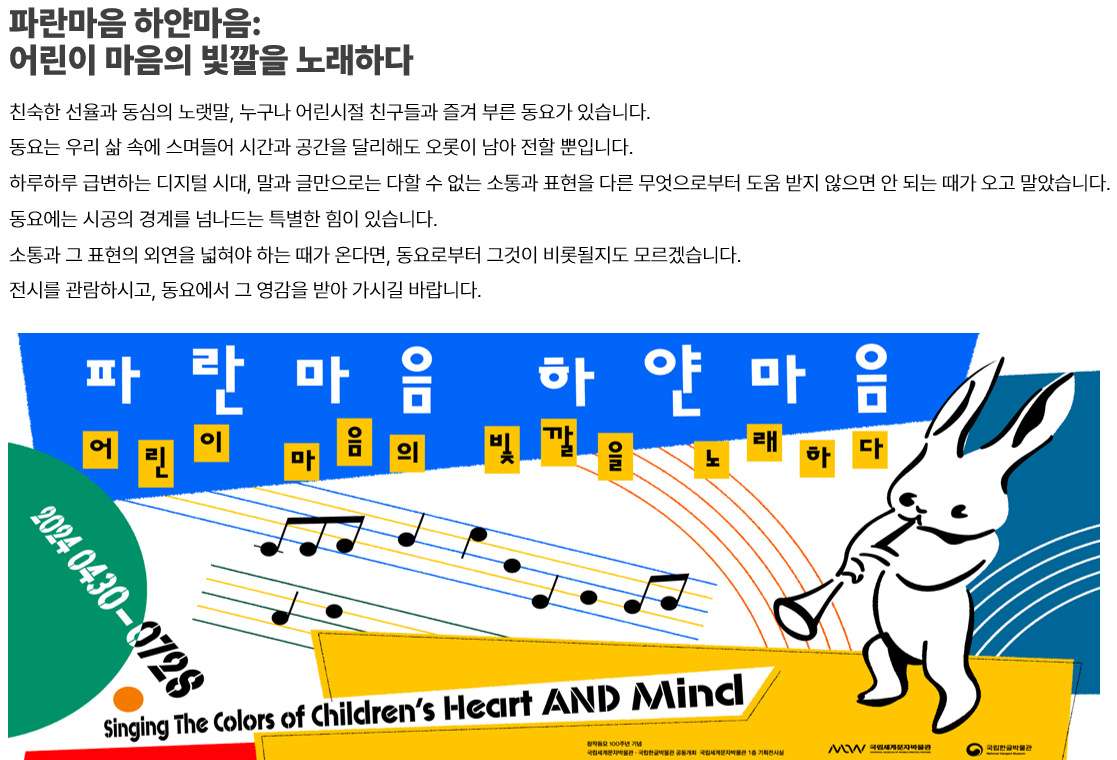 이미지: 파란마음 하얀마음:어린이 마음의 빛깔을 노래하다-친숙한 선율과 동심의 노랫말, 누구나 어린시절 친구들과 즐겨 부른 동요가 있습니다. 동요는 우리 삶 속에 스며들어 시간과 공간을 달리해도 오롯이 남아 전할 뿐입니다. 하루하루 급변하는 디지털 시대, 말과 글만으로는 다할 수 없는 소통과 표현을 다른 무엇으로부터 도움 받지 않으면 안 되는 때가 오고 말았습니다. 동요에는 시공의 경계를 넘나드는 특별한 힘이 있습니다. 소통과 그 표현의 외연을 넓혀야 하는 때가 온다면, 동요로부터 그것이 비롯될지도 모르겠습니다. 전시를 관람하시고, 동요에서 그 영감을 받아 가시길 바랍니다. 2024 0430-0728 Singing The Color of Children's Heart AND Mind 창작동요 100주년 기념 국립세계문자박물관 국립한글박물관 공동개최 국립세계문자박물관 1층 기획전시실 MoW 국립세계문자박물관 국립한글박물관 이미지:파란마음 하얀마음 포스터