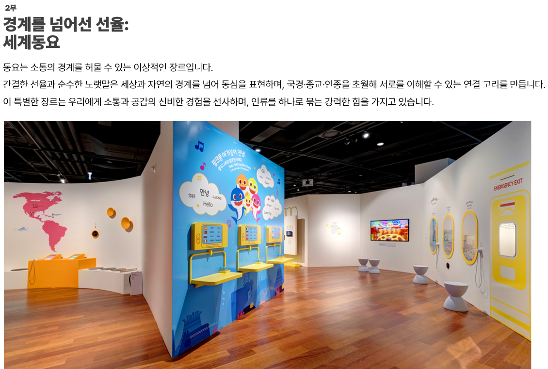 이미지: 2부.경계를 넘어선 선율: 세계동요-동요는 소통의 경계를 허물 수 있는 이상적인 장르입니다. 간결한 선율과 순수한 노랫말은 세상과 자연의 경계를 넘어 동심을 표현하며, 국경·종교·인종을 초월해 서로를 이해할 수 있는 연결 고리를 만듭니다. 이 특별한 장르는 우리에게 소통과 공감의 신비한 경험을 선사하며, 인류를 하나로 묶는 강력한 힘을 가지고 있습니다.   이미지: 파란마음 하얀마음 2부 전시관 전경