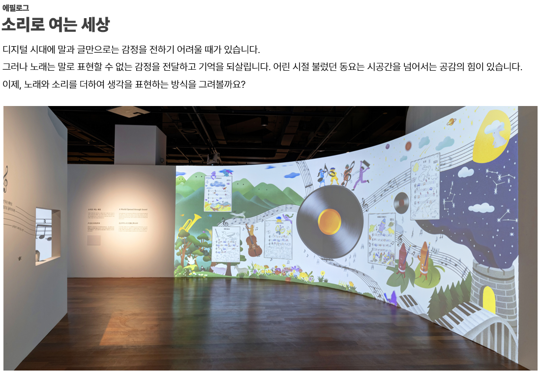 이미지: 에필로그.소리로 여는 세상-디지털 시대에 말과 글만으로는 감정을 전하기 어려울 때가 있습니다. 그러나 노래는 말로 표현할 수 없는 감정을 전달하고 기억을 되살립니다. 어린 시절 불렀던 동요는 시공간을 넘어서는 공감의 힘이 있습니다. 이제, 노래와 소리를 더하여 생각을 표현하는 방식을 그려볼까요?  이미지: 파란마음 하얀마음 에필로그 전시관 전경