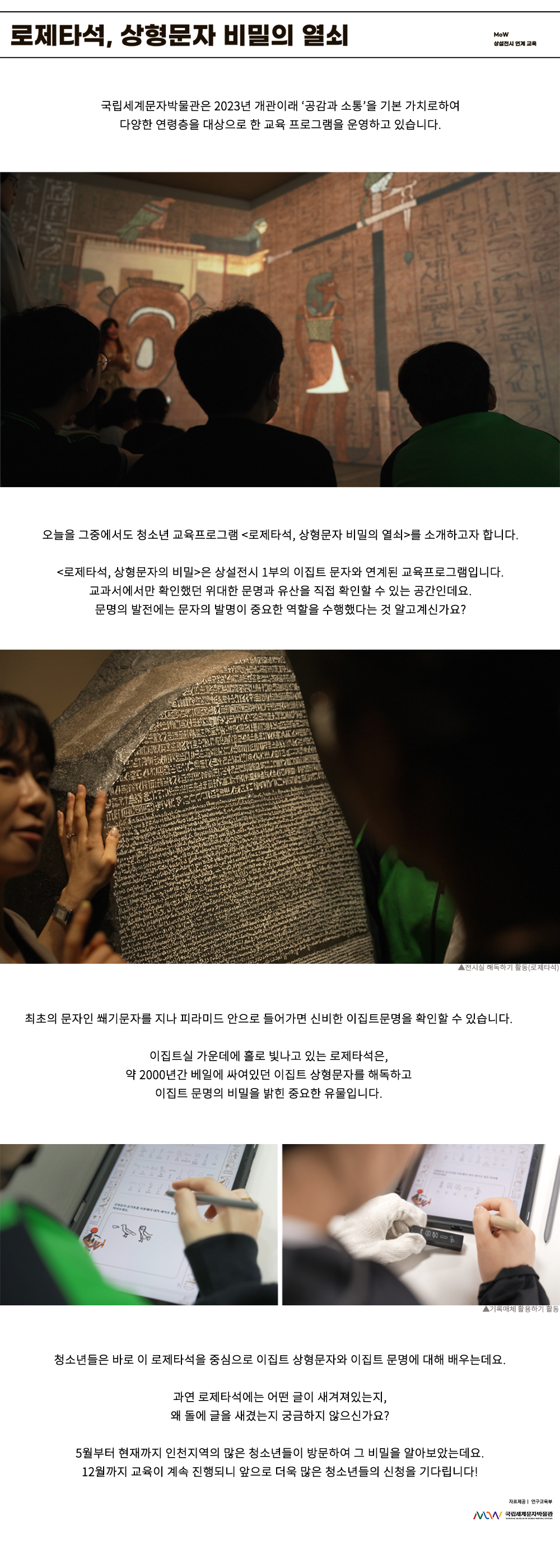 이미지: 로제타석, 상형문자 비밀의 열쇠 MoW 상설 전시 연계 교육 국립세계문자박물관은 2023년 개관이래 ‘공감과 소통’을 기본 가치로 하여 다양한 연령층을 대상으로 한 교육프로그램을 운영하고 있습니다. 오늘을 그중에서도 청소년 교육프로그램 <로제타석, 상형문자 비밀의 열쇠>를 소개하고자 합니다. 로제타석, 상형문자의 비밀은 상설 전시 1부의 이집트 문자와 연계된 교육프로그램입니다. 교과서에서만 확인했던 위대한 문명과 유산을 직접 확인할 수 있는 공간인데요. 문명의 발전에는 문자의 발명이 중요한 역할을 수행했다는 것 알고계신가요? 전시실 해독하기 활동(로제타석) 최초의 문자인 쐐기문자를 지나 피라미드 안으로 들어가면 신비한 이집트 문명을 확인할 수 있습니다. 이집트실 가운데에 홀로 빛나고 있는 로제타석은, 약 2000년간 베일에 싸여있던 이집트 상형문자를 해독하고 이집트 문명의 비밀을 밝힌 중요한 유물입니다. 기록 매체 활용하기 활동 청소년들은 바로 이 로제타석을 중심으로 이집트 상형문자와 이집트 문명에 대해 배우는데요. 과연 로제타석에는 어떤 글이 새겨져 있는지, 왜 돌에 글을 새겼는지 궁금하지 않으신가요? 5월부터 현재까지 인천 지역의 많은 청소년들이 방문하여 그 비밀을 알아보았는데요. 12월까지 교육이 계속 진행되니 앞으로 더욱 많은 청소년들의 신청을 기다립니다! 자료 제공: 연구교육부 MoW 국립세계문자박물관