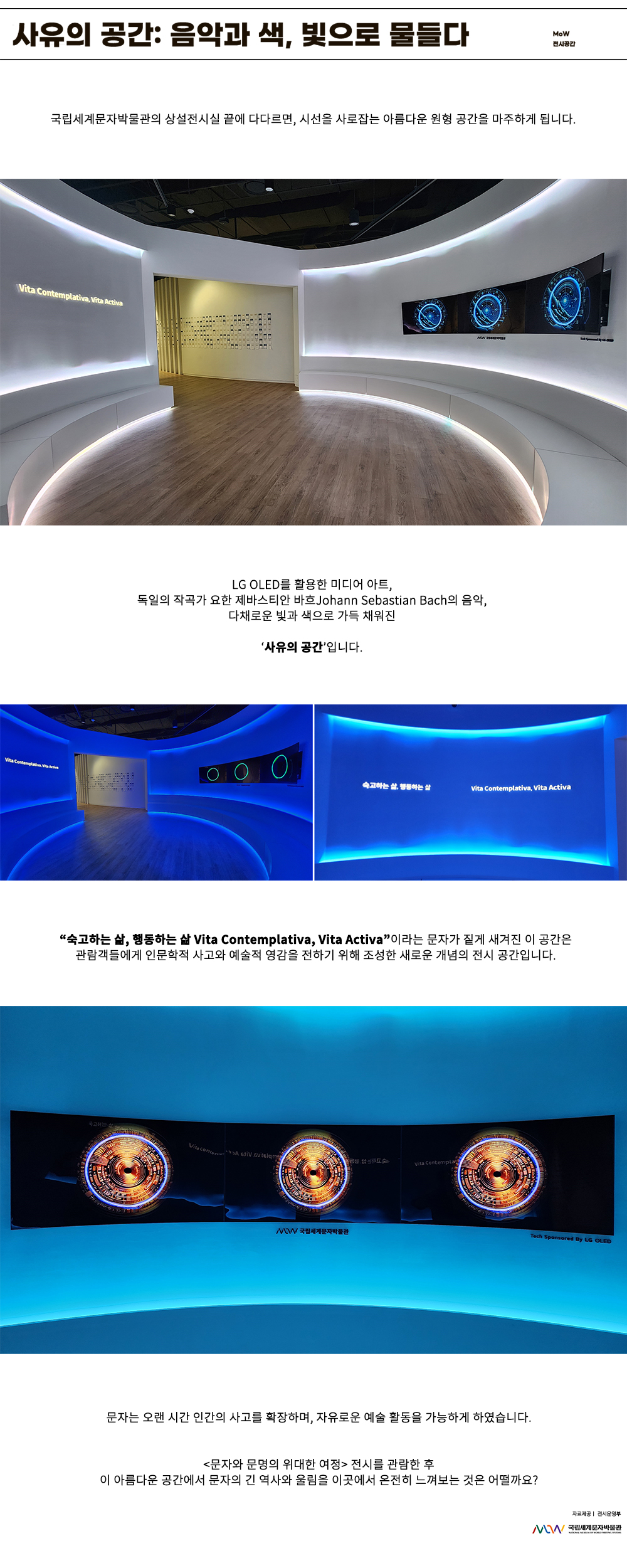 이미지: 사유의 공간: 음악과 색, 빛으로 물들다. MoW 전시 공간 국립세계문자박물관의 상설전시실 끝에 다다르면, 시선을 사로잡는 아름다운 원형 공간을 마주하게 됩니다. 사유의 공간 vita contemplativa vita activa LG OLED를 활용한 미디어아트, 독일의 작곡가 요한 제바스티안 바흐 Johann Sebastian Bach의 음악, 다채로운 빛과 색으로 가득 채워진 ‘사유의 공간’입니다. 숙고하는 삶, 행동하는 삶 Vita Contemplativa, Vita Activa “숙고하는 삶, 행동하는 삶 Vita Contemplativa, Vita Activa”이라는 문자가 짙게 새겨진 이 공간은 관람객들에게 인문학적 사고와 예술적 영감을 전하기 위해 조성한 새로운 개념의 전시 공간입니다. MoW국립세계문자박물관 TECH SPONSERED BY LG OLED 문자는 오랜 시간 인간의 사고를 확장하며, 자유로운 예술 활동을 가능하게 하였습니다. 문자와 문명의 위대한 여정 전시를 관람한 후 이 아름다운 공간에서 문자의 긴 역사와 울림을 이곳에서 온전히 느껴보는 것은 어떨까요? 자료 제공: 전시운영부 MoW 국립세계문자박물관
