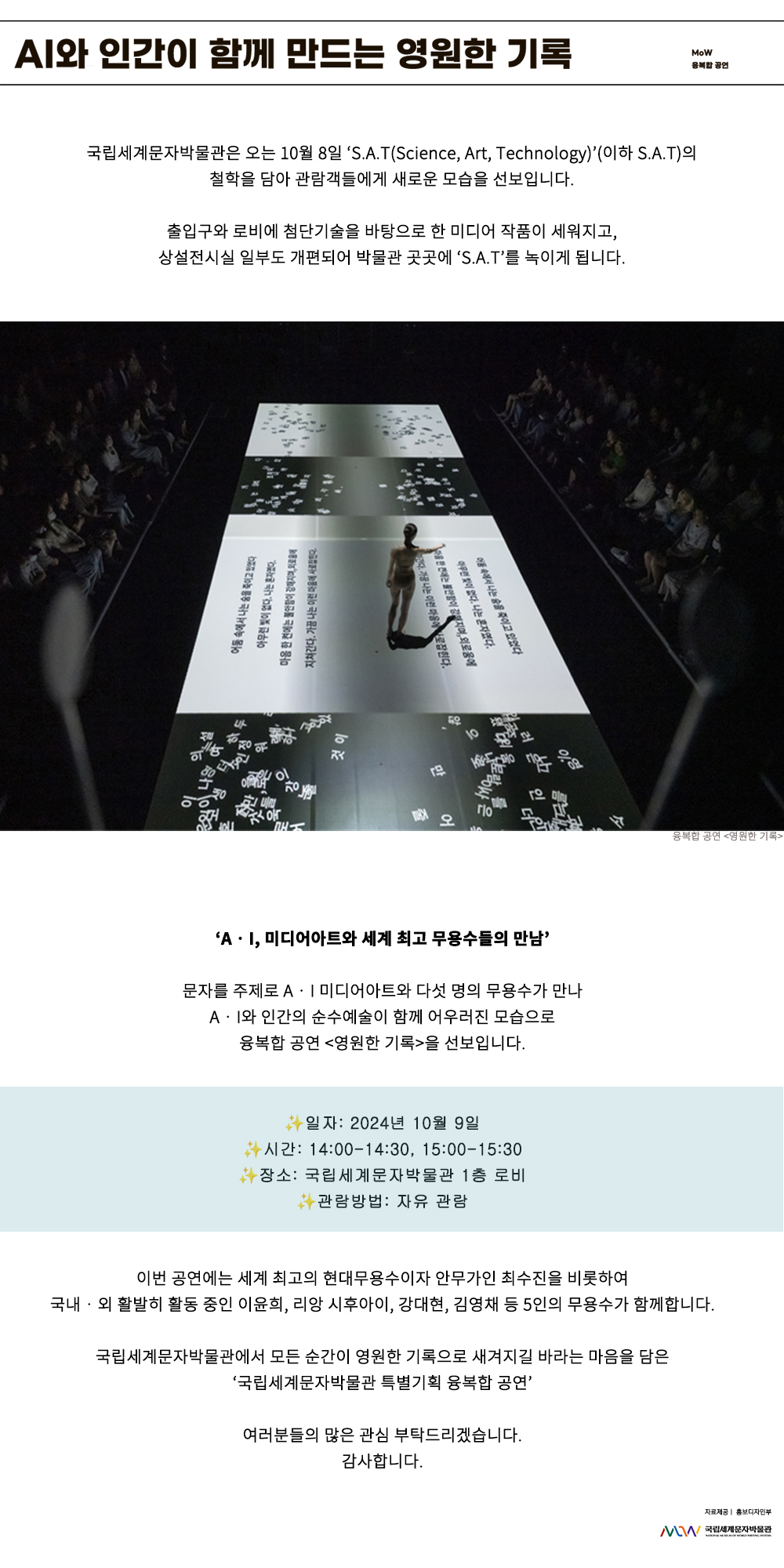이미지: A‧I와 인간이 함께 만드는 영원한 기록 MoW 융복합 공연 국립세계문자박물관은 오는 10월 8일 ‘S.A.T(Science, Art, Technology)’(이하 S.A.T)의 철학을 담아 관람객들에게 새로운 모습을 선보입니다. 출입구와 로비에 첨단기술을 바탕으로 한 미디어 작품이 세워지고, 상설전시실 일부도 개편되어 박물관 곳곳에 ‘S.A.T’를 녹이게 됩니다. 융복합 공연 영원한 기록 융복합 공연 영원한 기록 어둠 속에서 나는 숨을 죽이고 있었다 아무런 빛이 없다 나는 혼자였다 마음 한 켠에는 불안함이 강해지며 외로움에 지쳐간다 가끔 나는 어떤 마음에 사로잡혔다. ‘A‧I, 미디어아트와 세계 최고 무용수들의 만남’ 문자를 주제로 A‧I 미디어아트와 다섯 명의 무용수가 만나 AI와 인간의 순수예술이 함께 어우러진 모습으로 융복합 공연 영원한 기록을 선보입니다. 이번 공연에는 세계 최고의 현대무용수이자 안무가인 최수진을 비롯하여 국내외 활발히 활동 중인 이윤희, 리앙 시후아이, 강대현, 김영채 등 5인의 무용수가 함께합니다. 국립세계문자박물관에서 모든 순간이 영원한 기록으로 새겨지길 바라는 마음을 담은 ‘국립세계문자박물관 특별기획 융복합 공연’ 여러분들의 많은 관심 부탁드리겠습니다. 감사합니다. 자료 제공: 홍보디자인부 MoW 국립세계문자박물관