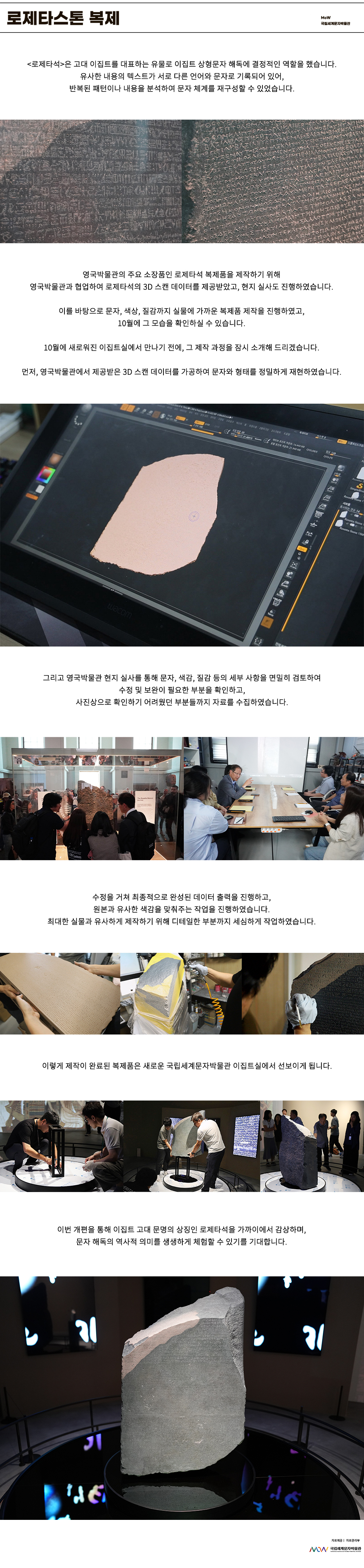 이미지: 로제타스톤 복제 MoW 국립세계문자박물관 로제타석은 고대 이집트를 대표하는 유물로 이집트 상형문자 해독에 결정적인 역할을 했습니다. 유사한 내용의 텍스트가 서로 다른 언어와 문자로 기록되어 있어, 반복된 패턴이나 내용을 분석하여 문자 체계를 재구성할 수 있었습니다. 영국박물관의 주요 소장품인 로제타석 복제품을 제작하기 위해 영국박물관과 협업하여 로제타석의 3D 스캔 데이터를 제공받았고, 현지 실사도 진행하였습니다. 이를 바탕으로 문자, 색상, 질감까지 실물에 가까운 복제품 제작을 진행하였고, 10월에 그 모습을 확인하실 수 있습니다. 10월에 새로워진 이집트실에서 만나기 전에, 그 제작 과정을 잠시 소개해 드리겠습니다. 먼저, 영국박물관에서 제공받은 3D 스캔 데이터를 가공하여 문자와 형태를 정밀하게 재현하였습니다. 그리고 영국박물관 현지 실사를 통해 문자, 색감, 질감 등의 세부 사항을 면밀히 검토하여 수정 및 보완이 필요한 부분을 확인하고, 사진상으로 확인하기 어려웠던 부분들까지 자료를 수집하였습니다. 수정을 거쳐 최종적으로 완성된 데이터 출력을 진행하고, 원본과 유사한 색감을 맞춰주는 작업을 진행하였습니다. 최대한 실물과 유사하게 제작하기 위해 디테일한 부분까지 세심하게 작업하였습니다. 이렇게 제작이 완료된 복제품은 새로운 국립세계문자박물관 이집트 실에서 선보이게 됩니다. 이번 개편을 통해 이집트 고대 문명의 상징인 로제타석을 가까이에서 감상하며, 문자 해독의 역사적 의미를 생생하게 체험할 수 있기를 기대합니다. 자료 제공: 자료관리부 MoW 국립세계문자박물관