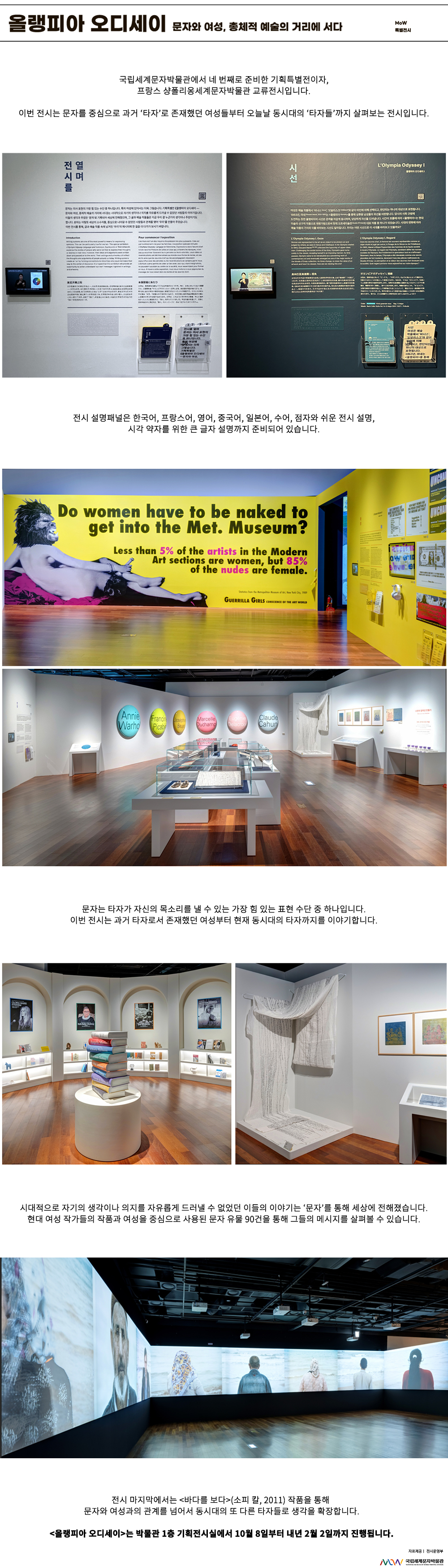 이미지: 올랭피아 오디세이 문자와 여성, 총체적 예술의 거리에 서다 MoW 특별전시 국립세계문자박물관에서 네 번째로 준비한 기획특별전이자, 프랑스 샹폴리옹세계문자박물관 교류 전시입니다. 이번 전시는 문자를 중심으로 과거 ‘타자’로 존재했던 여성들부터 오늘날 동시대의 ‘타자들’까지 살펴보는 전시입니다. 올랭피아 오디세이 전시 설명패널 전시를 열며 문자는 의사 표현의 가장 힘 있는 수단 중 하나입니다. 특히 여성에 있어서는 더욱 그렇습니다. 기획특별전 올랭피아 오디세이 문자와 여성 총체적 예술의 거리에 서다는 시대적으로 자기의 생각이나 의지를 자유롭게 드러낼 수 없었던 사람들의 이야기입니다 이들의 생각과 주장은 문자로 기록되어 세상에 전해졌으며 그 글과 예술 작품들은 지금 우리 곁 누군가의 생각이나 주장이기도 합니다 문자는 이렇듯 세상의 소수자들 중심으로 나아갈 수 없었던 사람들과 관계를 맺어 우리를 만들어 주었습니다 이번 전시를 통해 글과 예술 작품 속에 남겨진 우리의 메시지에 한 걸음 더 다가가 보시기 바랍니다. 여성은 예술 작품에서 비너스 오달리스크와 같이 타인에 의해 선택되고 판단되는 하나의 대상으로 표현됩니다 1963년 마네는 올랭피아를 통해 상류층 남성들의 위선을 비판합니다 당시의 사회 규범에도 전하는 듯한 올랭피아의 시선은 관객을 차갑게 응시하여 덤덤하게 자신을 드러냅니다 시간이 흐름에 따라 올랭피아는 현대 미술의 선구적 작품으로 재평가됨으로써 현재 오르셰미술관의 대표 작품 중 하나가 되었습니다 시대의 변화에 따라 예술 작품의 가치와 이를 바라보는 시선도 달라집니다 우리는 어떤 시선으로 이 시대를 바라보고 있을까요? 전시 설명패널은 한국어, 프랑스어, 영어, 중국어, 일본어, 수어, 점자와 쉬운 전시 설명, 시각 약자를 위한 큰 글자 설명까지 준비되어 있습니다. 올랭피아 오디세이 전시장 전경 Do women have to be naked to get into the Met. Museum Less than 5% of the artists in the Modern Art sections are women, but 85% of the nudes are female. GUERRILA GIRLS 문자는 타자가 자신의 목소리를 낼 수 있는 가장 힘 있는 표현 수단 중 하나입니다. 이번 전시는 과거 타자로서 존재했던 여성부터 현재 동시대의 타자까지를 이야기합니다. 시대적으로 자기의 생각이나 의지를 자유롭게 드러낼 수 없었던 이들의 이야기는 ‘문자’를 통해 세상에 전해졌습니다. 현대 여성 작가들의 작품과 여성을 중심으로 사용된 문자 유물 90건을 통해 그들의 메시지를 살펴볼 수 있습니다. 전시 마지막에서는 바다를 보다(소피 칼, 2011) 작품을 통해 문자와 여성과의 관계를 넘어서 동시대의 또 다른 타자들로 생각을 확장합니다. 올랭피아 오디세이는 박물관 1층 기획전시실에서 10월 8일부터 내년 2월 2일까지 진행됩니다. 자료 제공: 전시운영부 MoW 국립세계문자박물관