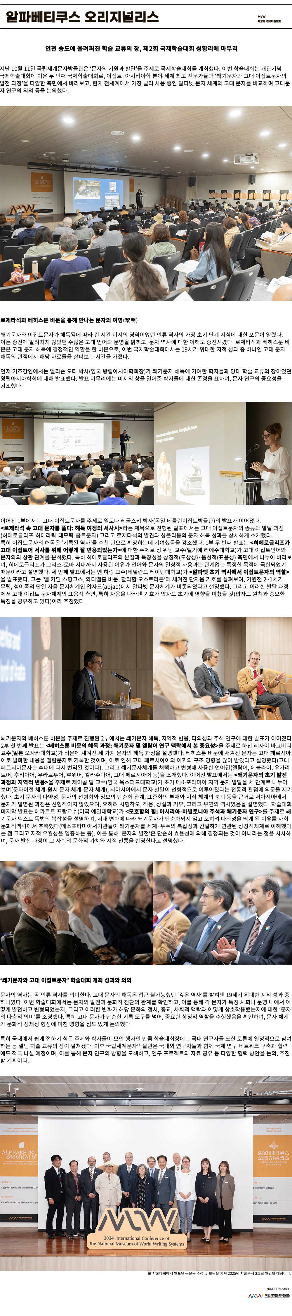 이미지: 알파베티쿠스 오리지널리스 MoW 제2회 국제학술대회 이미지: MoW 학술 인천 송도에 울려 퍼진 학술 교류의 장, 제2회 국제학술대회 성황리에 마무리 지난 10월 11일 국립세계문자박물관은 문자의 기원과 발달을 주제로 국제학술대회를 개최했다. 이번 학술대회는 개관 개념 국제학술대회에 이은 두 번째 국제학술대회로, 이집트 아시리아학 분야 세계 최고 전문가들과 쐐기문자와 고대 이집트 문자의 발전 과정을 다양한 측면에서 바라보고, 현재 전 세계에서 가장 널리 사용 중인 알파벳 문자 체계와 고대 문자를 비교하며 고대 문자 연구의 의의 등을 논의했다. 로제타석과 베히스툰 비문을 통해 만나는 문자의 여명(黎明) 쐐기문자와 이집트 문자가 해독됨에 따라 긴 시간 미지의 영역이었던 인류 역사의 가장 초기 단계 지식에 대한 포문이 열렸다. 이는 종전에 알려지지 않았던 수많은 고대 언어와 문명을 밝히고 문자 역사에 대한 이해도 증진시켰다. 로제타석과 베히스툰 비문은 고대 문자 해독에 결정적 역할을 한 비문으로, 이번 국제학술대회에서는 19세기 위대한 지적 성과 중 하나인 고대 문자 해독의 관점에서 해당 자료들을 살펴보는 시간을 가졌다. 먼저 기조 강연에서는 앨리슨 오타 박사(영국 왕립아시아학회장) 가 쐐기문자 해독에 기여한 학자들과 당대 학술 교류의 장이었던 왕립아시아학회에 대해 발표했다. 왕립아시아학회는 1923년 설립 이후 아시아 역사와 문화에 대한 연구를 활발히 진행해 오고 있는 연구 기관으로 특히 19세기 중반 쐐기문자 해독에 큰 기여를 했다. 그는 쐐기문자라는 미지의 창을 열어준 학자들에 대한 존경을 표하며 박물관 문자 연구의 중요성을 강조했다. 이어진 1부에서는 고대 이집트 문자를 주제로 일로나 레굴스키 박사(독일 베를린 이집트박물관) 의 발표가 이어졌다. 로제타석 속 고대 문자를 풀다:해독 여정의 서사시라는 제목으로 진행된 발표에서는 고대 이집트 문자의 종류와 발달 과정(히에로글리프-히에라틱-데모틱-콥트문자) 그리고 로제타석의 발견과 샹폴리옹의 문자 해독 성과를 상세하게 소개했다. 특히 이집트 문자의 해독은 기록된 역사를 수천 년으로 확장하는데 기여했음을 강조했다. 1부 두 번째 발표는 히에로글리프가 고대 이집트어 서사를 위해 어떻게 잘 변용되었는가에 대한 주제로 장 위날 교수(벨기에 리에주대학교)가 고대 이집트 언어와 문자와의 상관관계를 분석했다. 특히 히에로글리프의 본질과 독창성을 상징적(도상성) 음성적(표음성) 측면에서 나누어 바라보며 히에로글리프가 그리스 로마 시대까지 사용된 이유가 언어와 문자의 일상적 사용과는 관계없는 특정한 목적에 국한되었기 때문이라고 설명했다. 세 번째 발표에서는 벤 하링 교수(네덜란드 레이던대학교)가 알파벳 초기 역사에서 이집트 문자의 역할을 발표했다. 그는 엘 카딤 스핑크스, 와디엘홀 비문, 할리함 오스트라콘에 새겨진 단자음 기호를 살펴보며 기원전 2~1세기 무렵 셈어족의 단일 자음 문자 체계인 압자드(abjad)에서 알파벳 문자 체계가 비롯되었다고 설명했다. 그리고 이러한 발달 과정에서 고대 이집트 문자 체계의 표음적 측면, 특히 자음을 나타낸 기호가 초기에 영향을 미쳤을 것(압자드 원칙과 중요한 특징을 공유하고 있다) 이라 추정했다. 쐐기문자와 베히스툰 비문을 주제로 진행된 2부에서는 쐐기문자 해독, 지역적 변용, 다의성과 주석 연구에 대한 발표가 이어졌다. 2부 첫 번째 발표는 베히스툰 비문의 해독 과정: 쐐기문자 및 엘람어 연구 맥락에서 본 중요성을 주제로 하산 레자이 바그비디 교수(일본 오사카대학교) 가 비문에 새겨진 세 가지 문자의 해독 과정을 설명했다. 베히스툰 비문에 새겨진 문자는 고대 페르시아어로 발화한 내용을 엘람문자로 기록한 것이며 이로 인해 고대 페르시아어의 어휘와 구조 영향을 많이 받았다고 설명했다. (고대 페르시아문자는 후대에 다시 번역된 것이다) 그리고 쐐기문자 체계를 채택하고 변형해 사용한 언어권(엘람어, 애들라어, 우가리트어, 후리아어, 우라르투어, 루위어, 칼라수마어, 고대 페르시아어 등) 을 소개했다. 이어진 발표에서는 쐐기문자의 초기 발전 과정과 지역적 변용을 주제로 제이콥 달 교수(영국 옥스퍼드대학교)가 초기 메소포타미아 지역 문자 발달을 세 단계로 나누어 보며(문자 이전 체계-원시 문자 체계-문자 체계), 서아시아에서 문자 발달이 선형적으로 이루어졌다는 전통적 관점에 의문을 제기했다. 초기 문자의 다양성, 문자의 선형화와 정보의 단순화 관계, 표준화의 부재와 지식 체계의 붕괴 등을 근거로 서아시아에서 문자가 발명된 과정은 선형적이지 않았으며, 오히려 시행착오, 적응, 상실과 거부, 그리고 우연의 역사였음을 설명했다. 학술대회 마지막 발표는 에카르트 프람 교수(미국 예일대학교)가 모호함의 힘: 아시리아 바빌로니아 주석과 쐐기문자 연구를 주제로 쐐기문자 텍스트 독법의 복잡성을 설명하며, 시대 변화에 따라 쐐기문자가 단순화되지 않고 오히려 다의성을 띄게 된 이유를 사회문화적 맥락에서 추측했다. (메소포타미아 서기관들이 쐐기문자를 세계 우주의 복잡성과 긴밀하게 연관된 상징적 체계로 이해했다는 점 그리고 지적 우월성을 입증하는 등) 이를 통해 문자의 발전은 단순히 효율성에 의해 결정되는 것이 아니라는 점을 시사하며 문자 발전 과정이 그 사회의 문화적 가치와 지적 전통을 반영한다고 설명했다. 쐐기문자와 고대 이집트 문자 학술대회 개최 성과와 의의 문자의 역사는 곧 인류 역사를 의미한다. 고대 문자의 해독은 접근 불가능했던 깊은 역사를 밝혀낸 19세기 위대한 지적 성과 중 하나였다. 이번 학술대회에서는 문자의 발전과 문화적 전환의 관계를 확인하고 이를 통해 각 문자가 특정 사회나 문명 내에서 어떻게 발전하고 변형되었는지 그리고 이러한 변화가 해당 문화의 정치, 종교, 사회적 맥락과 어떻게 상호작용했는지에 대한 문자의 다층적 의미를 조명했다. 특히 고대 문자가 단순한 기록 도구를 넘어 중요한 상징적 역할을 수행했음을 확인하며 문자 체계가 문화적 정체성 형성에 미친 영향을 심도 있게 논의했다. 특히 국내에서 쉽게 접하기 힘든 주제와 학자들이 모인 행사인 만큼 학술대회장에는 국내 연구자들 또한 토론에 열정적으로 참여하는 등 열띤 교류의 장이 펼쳐졌다. 이를 통해 문자 연구의 방향을 모색하고 연구 프로젝트와 자료 공유 등 다양한 협력 방안을 논의 추진할 계획이다. MoW International Conference of the National Museum of World Writing Systems ※ 학술대회에서 발표된 논문은 수정 및 보완을 거쳐 2025년 학술총서 2호로 발간될 예정이다. 자료 제공: 연구교육부 MoW 국립세계문자박물관