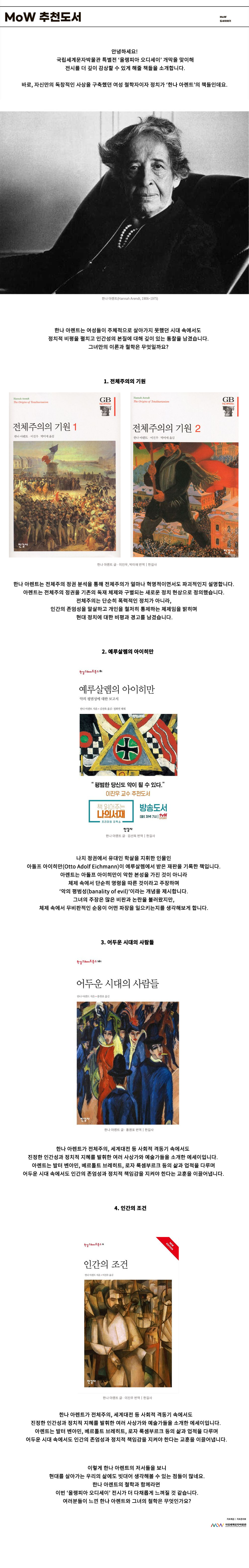 이미지: MoW 추천 도서 MoW 도서 이야기 안녕하세요! 국립세계문자박물관 특별전 ‘올랭피아 오디세이’ 개막을 맞이해 전시를 더 깊이 감상할 수 있게 해줄 책들을 소개합니다. 바로, 자신만의 독창적인 사상을 구축했던 여성 철학자이자 정치가 ‘한나 아렌트’의 책들인데요. 한나 아렌트(Hannah Arendt, 1906~1975) 한나 아렌트는 여성들이 주체적으로 살아가지 못했던 시대 속에서도 정치적 비평을 펼치고 인간성의 본질에 대해 깊이 있는 통찰을 남겼습니다. 그녀만의 이론과 철학은 무엇일까요? 1. 전체주의의 1. 전체주의의 기원 전체주의의 기원1,2 한나 아렌트 글 이진우 박미애 번역 한길사 한나 아렌트는 전체주의 정권 분석을 통해 전체주의가 얼마나 혁명적이면서도 파괴적인지 설명합니다. 아렌트는 전체주의 정권을 기존의 독재 체제와 구별되는 새로운 정치 현상으로 정의했습니다. 전체주의는 단순히 폭력적인 정치가 아니라 인간의 존엄성을 말살하고 개인을 철저히 통제하는 체제임을 밝히며 현대 정치에 대한 비평과 경고를 남겼습니다. 한길그레이트북스81 2. 예루살렘의 아이히만 예루살렘의 아이히만 악의 평범성에 대한 보고서 한나 아렌트 지음 김선욱 번역 정희영 해제 평범한 당신도 악이 될 수 있다 이진우 교수 추천 도서 책 읽어주는 나의 서재 프리미엄 강독쇼 방송도서 화 저녁 7시 TVN STORY 한나 아렌트 글 김선욱 번역 한길사 나치 정권에서 유대인 학살을 지휘한 인물인 아돌프 아이히만(Otto Adolf Eichmann)이 예루살렘에서 받은 재판을 기록한 책입니다. 아렌트는 아돌프 아이히만이 악한 본성을 가진 것이 아니라 체제 속에서 단순히 명령을 따른 것이라고 주장하며 ‘악의 평범성(banality of evil)’이라는 개념을 제시합니다. 그녀의 주장은 많은 비판과 논란을 불러왔지만, 체제 속에서 무비판적인 순응이 어떤 파장을 일으키는지를 생각해 보게 합니다. 한길그레이트북스161 3. 어두운 시대의 사람들 한나 아렌트 글 홍원표 번역 한길사 한나 아렌트가 전체주의, 세계대전 등 사회적 격동기 속에서도 진정한 인간성과 정치적 지혜를 발휘한 여러 사상가와 예술가들을 소개한 에세이입니다. 아렌트는 발터 벤야민, 베르톨트 브레히트, 로자 룩셈부르크 등의 삶과 업적을 다루며 어두운 시대 속에서도 인간의 존엄성과 정치적 책임감을 지켜야 한다는 교훈을 이끌어냅니다. 한길그레이트북스11 New Edition 4. 인간의 조건 한나 아렌트 글 이진우 번역 한길사 한나 아렌트는 인간의 삶과 행동을 정치적 맥락에서 탐구하기도 했습니다. 아렌트는 인간의 활동을 노동(Labor), 작업(Work), 행동(Action)으로 나누며, 인간은 이 세 가지 활동을 통해 자신을 표현하는 존재라고 말합니다. 아렌트는 인간이라면 자신을 표현하고 공동체를 형성하는 정치적 활동을 적극적으로 펼쳐야 한다고 강조했습니다. 이렇게 한나 아렌트의 저서들을 보니 현대를 살아가는 우리의 삶에도 빗대어 생각해 볼 수 있는 점들이 많네요. 한나 아렌트의 철학과 함께라면 이번 ‘올랭피아 오디세이’ 전시가 더 다채롭게 느껴질 것 같습니다. 여러분들이 느낀 한나 아렌트와 그녀의 철학은 무엇인가요? 자료 제공: 자료관리부 MoW 국립세계문자박물관