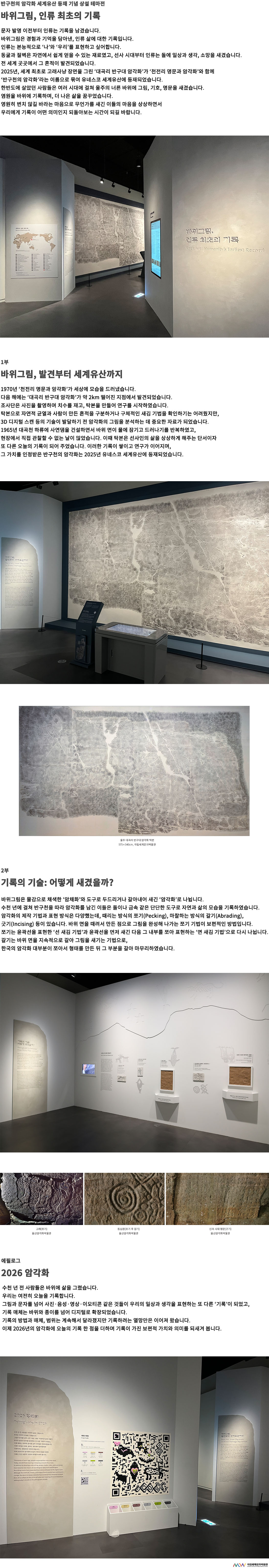 이미지: 반구천의 암각화 세계유산 등재 기념 상설 테마전 바위그림, 인류 최초의 기록 문자 발명 이전부터 인류는 기록을 남겼습니다. 바위그림은 경험과 기억을 담아낸, 인류 삶에 대한 기록입니다. 인류는 본능적으로 ‘나’와 ‘우리’를 표현하고 싶어합니다. 동굴과 절벽은 자연에서 쉽게 얻을 수 있는 재료였고, 선사 시대부터 인류는 돌에 일상과 생각, 소망을 새겼습니다. 전 세계 곳곳에서 그 흔적이 발견되었습니다. 2025년, 세계 최초로 고래사냥 장면을 그린 ‘대곡리 반구대 암각화’가 ‘천전리 명문과 암각화’와 함께 ‘반구천의 암각화’라는 이름으로 묶여 유네스코 세계유산에 등재되었습니다. 한반도에 살았던 사람들은 여러 시대에 걸쳐 울주의 너른 바위에 그림, 기호, 명문을 새겼습니다. 염원을 바위에 기록하며, 더 나은 삶을 꿈꾸었습니다. 영원히 변치 않길 바라는 마음으로 무언가를 새긴 이들의 마음을 상상하면서 우리에게 기록이 어떤 의미인지 되돌아보는 시간이 되길 바랍니다. 1부 바위그림, 발견부터 세계유산까지 1970년 ‘천전리 명문과 암각화’가 세상에 모습을 드러냈습니다. 다음 해에는 ‘대곡리 반구대 암각화’가 약 2km 떨어진 지점에서 발견되었습니다. 조사단은 사진을 촬영하며 치수를 재고, 탁본을 만들어 연구를 시작하였습니다. 탁본으로 자연적 균열과 사람이 만든 흔적을 구분하거나 구체적인 새김 기법을 확인하기는 어려웠지만, 3D 디지털 스캔 등의 기술이 발달하기 전 암각화의 그림을 분석하는 데 중요한 자료가 되었습니다. 1965년 대곡천 하류에 사연댐을 건설하면서 바위 면이 물에 잠기고 드러나기를 반복하였고, 현장에서 직접 관찰할 수 없는 날이 많았습니다. 이때 탁본은 선사인의 삶을 상상하게 해주는 단서이자 또 다른 오늘의 기록이 되어 주었습니다. 이러한 기록이 쌓이고 연구가 이어지며, 그 가치를 인정받은 반구천의 암각화는 2025년 유네스코 세계유산에 등재되었습니다.울주 대곡리 반구대 암각화 탁본 575×340cm 국립세계문자박물관 2부 기록의 기술: 어떻게 새겼을까? 바위그림은 물감으로 채색한 ‘암채화’와 도구로 두드리거나 갈아내어 새긴 ‘암각화’로 나뉩니다. 수천 년에 걸쳐 반구천을 따라 암각화를 남긴 이들은 돌이나 금속 같은 단단한 도구로 자연과 삶의 모습을 기록하였습니다. 암각화의 제작 기법과 표현 방식은 다양했는데, 때리는 방식의 쪼기(Pecking), 마찰하는 방식의 갈기(Abrading), 긋기(Incising) 등이 있습니다. 바위 면을 때려서 만든 점으로 그림을 완성해 나가는 쪼기 기법이 보편적인 방법입니다. 쪼기는 윤곽선을 표현한 ‘선 새김 기법’과 윤곽선을 먼저 새긴 다음 그 내부를 쪼아 표현하는 ‘면 새김 기법’으로 다시 나뉩니다. 갈기는 바위 면을 지속적으로 갈아 그림을 새기는 기법으로, 한국의 암각화 대부분이 쪼아서 형태를 만든 뒤 그 부분을 갈아 마무리하였습니다. 고래(쪼기) 울산암각화박물관 동심원(쪼기 후 길기) 울산암각화박물관 신라 시대 명문(긋기) 울산암각화박물관 에필로그 2026 암각화 수천 년 전 사람들은 바위에 삶을 그렸습니다. 우리는 여전히 오늘을 기록합니다. 그림과 문자를 넘어 사진·음성·영상·이모티콘 같은 것들이 우리의 일상과 생각을 표현하는 또 다른 ‘기록’이 되었고, 기록 매체는 바위와 종이를 넘어 디지털로 확장되었습니다. 기록의 방법과 매체, 범위는 계속해서 달라졌지만 기록하려는 열망만은 이어져 왔습니다. 이제 2026년의 암각화에 오늘의 기록 한 점을 더하며 기록이 가진 보편적 가치와 의미를 되새겨 봅니다. MoW 국립세계문자박물관