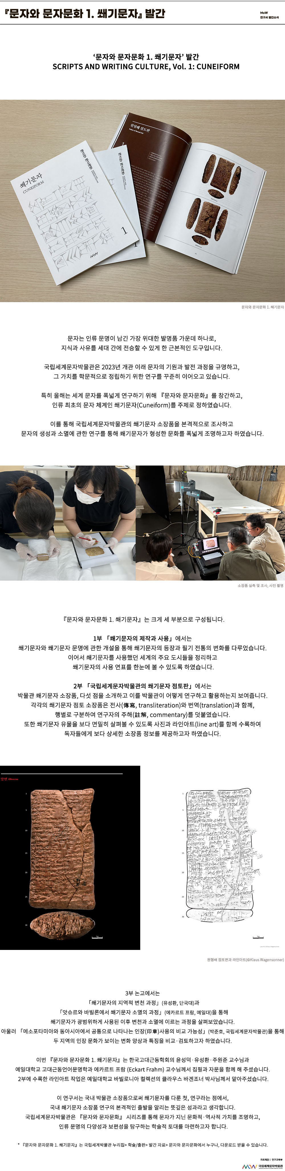 이미지: 문자와 문자문화 1. 쐐기문자 발간 MoW 연구서 발간 소식 『문자와 문자문화 1. 쐐기문자』 발간 SCRIPTS AND WRITING CULTURE, Vol. 1: CUNEIFORM 『문자와 문자문화 1. 쐐기문자』 발간 문자는 인류 문명이 남긴 가장 위대한 발명품 가운데 하나로, 지식과 사유를 세대 간에 전승할 수 있게 한 근본적인 도구입니다. 국립세계문자박물관은 2023년 개관 이래 문자의 기원과 발전 과정을 규명하고, 그 가치를 학문적으로 정립하기 위한 연구를 꾸준히 이어오고 있습니다. 특히 올해는 세계 문자를 폭넓게 연구하기 위해 『문자와 문자문화』를 창간하고, 인류 최초의 문자 체계인 쐐기문자(Cuneiform)를 주제로 정하였습니다. 이를 통해 국립세계문자박물관의 쐐기문자 소장품을 본격적으로 조사하고 문자의 생성과 소멸에 관한 연구를 통해 쐐기문자가 형성한 문화를 폭넓게 조명하고자 하였습니다. 소장품 실측 및 조사, 사진 촬영 『문자와 문자문화 1. 쐐기문자』는 크게 세 부분으로 구성됩니다. 1부 「쐐기문자의 제작과 사용」에서는 쐐기문자와 쐐기문자 문명에 관한 개설을 통해 쐐기문자의 등장과 필기 전통의 변화를 다루었습니다. 이어서 쐐기문자를 사용했던 세계의 주요 도시들을 정리하고 쐐기문자의 사용 연표를 한눈에 볼 수 있도록 하였습니다. 2부 「국립세계문자박물관의 쐐기문자 점토판」에서는 박물관 쐐기문자 소장품, 다섯 점을 소개하고 이를 박물관이 어떻게 연구하고 활용하는지 보여줍니다. 각각의 쐐기문자 점토 소장품은 전사(傳寫, transliteration)와 번역(translation)과 함께, 행별로 구분하여 연구자의 주해(註解, commentary)를 덧붙였습니다. 또한 쐐기문자 유물을 보다 면밀히 살펴볼 수 있도록 사진과 라인아트(line art)를 함께 수록하여 독자들에게 보다 상세한 소장품 정보를 제공하고자 하였습니다. 원형배 점토판과 라인아트(©Klaus Wagensonner) 3부 논고에서는 「쐐기문자의 지역적 변천 과정」(유성환, 단국대)과 「앗슈르와 바빌론에서 쐐기문자 소멸의 과정」(에카르트 프람, 예일대)을 통해 쐐기문자가 광범위하게 사용된 이후 변천과 소멸에 이르는 과정을 살펴보았습니다. 아울러 「메소포타미아와 동아시아에서 공통으로 나타나는 인장(印章)사용의 비교 가능성」(박준호, 국립세계문자박물관)을 통해 두 지역의 인장 문화가 보이는 변화 양상과 특징을 비교·검토하고자 하였습니다. 이번 『문자와 문자문화 1. 쐐기문자』는 한국고대근동학회의 윤성덕·유성환·주원준 교수님과 예일대학교 고대근동언어문명학과 에카르트 프람 (Eckart Frahm) 교수님께서 집필과 자문을 함께 해 주셨습니다. 2부에 수록한 라인아트 작업은 예일대학교 바빌로니아 컬렉션의 클라우스 바겐조너 박사님께서 맡아주셨습니다. 이 연구서는 국내 박물관 소장품으로써 쐐기문자를 다룬 첫, 연구라는 점에서, 국내 쐐기문자 소장품 연구의 본격적인 출발을 알리는 뜻깊은 성과라고 생각합니다. 국립세계문자박물관은 『문자와 문자문화』 시리즈를 통해 문자가 지닌 문화적·역사적 가치를 조명하고, 인류 문명의 다양성과 보편성을 탐구하는 학술적 토대를 마련하고자 합니다. * 『문자와 문자문화 1. 쐐기문자』는 국립세계박물관 누리집> 학술/출판> 발간 자료> 문자와 문자문화에서 누구나, 다운로드 받을 수 있습니다. 자료 제공: 연구교육부 MoW 국립세계문자박물관