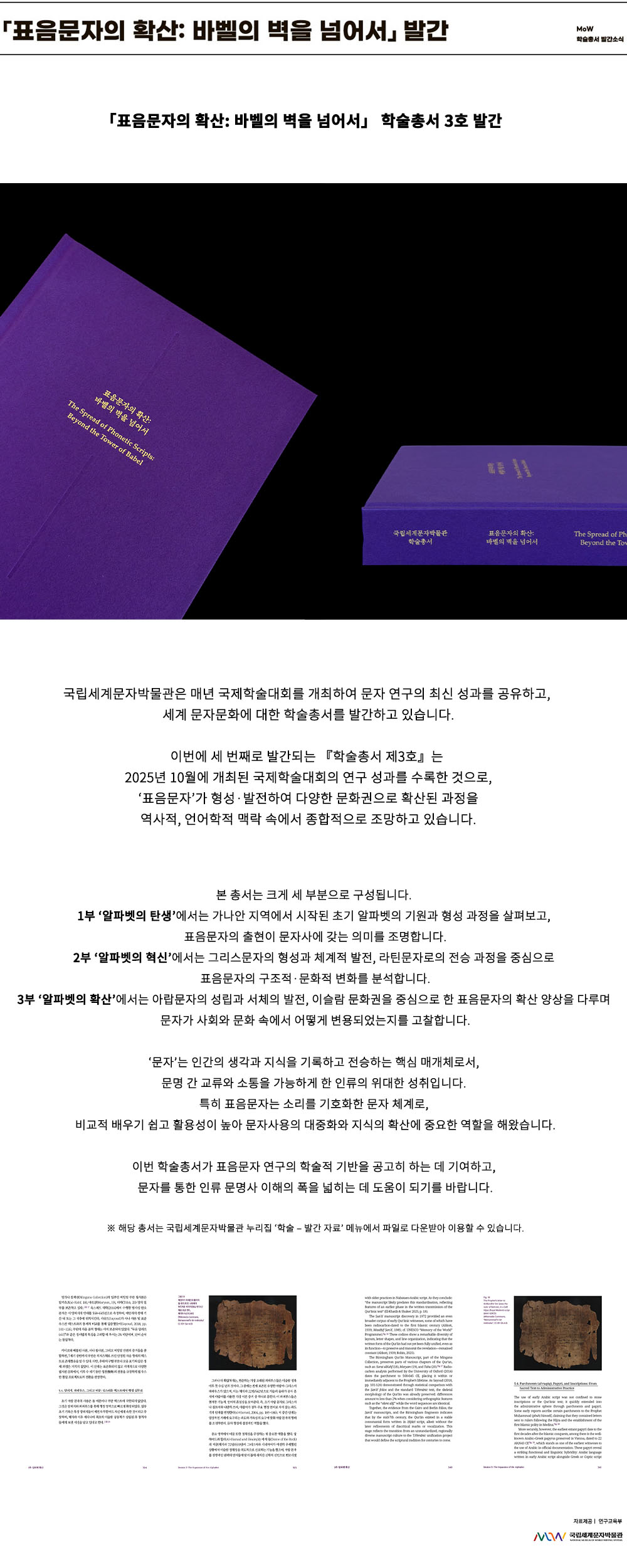 이미지: 표음문자의 확산: 바벨의 벽을 넘어서 발간 MoW 학술총서 발간 소식 표음문자의 확산: 바벨의 벽을 넘어서 학술총서 3호 발간 표음문자의 확산: 바벨의 벽을 넘어서 The Spread of Phonetic Scripts: Beyond the Tower of Babel 국립세계문자박물관 학술총서 표음문자의 확산: 바벨의 벽을 넘어서 국립세계문자박물관은 매년 국제학술대회를 개최하여 문자 연구의 최신 성과를 공유하고, 세계 문자문화에 대한 학술총서를 발간하고 있습니다. 이번에 세 번째로 발간되는 『학술총서 제3호』는 2025년 10월에 개최된 국제학술대회의 연구 성과를 수록한 것으로, ‘표음문자’가 형성·발전하여 다양한 문화권으로 확산된 과정을 역사적, 언어학적 맥락 속에서 종합적으로 조망하고 있습니다. 본 총서는 크게 세 부분으로 구성됩니다. 1부 ‘알파벳의 탄생’에서는 가나안 지역에서 시작된 초기 알파벳의 기원과 형성 과정을 살펴보고, 표음문자의 출현이 문자사에 갖는 의미를 조명합니다. 2부 ‘알파벳의 혁신’에서는 그리스문자의 형성과 체계적 발전, 라틴문자로의 전승 과정을 중심으로 표음문자의 구조적·문화적 변화를 분석합니다. 3부 ‘알파벳의 확산’에서는 아랍문자의 성립과 서체의 발전, 이슬람 문화권을 중심으로 한 표음문자의 확산 양상을 다루며 문자가 사회와 문화 속에서 어떻게 변용되었는지를 고찰합니다. ‘문자’는 인간의 생각과 지식을 기록하고 전승하는 핵심 매개체로서, 문명 간 교류와 소통을 가능하게 한 인류의 위대한 성취입니다. 특히 표음문자는 소리를 기호화한 문자 체계로, 비교적 배우기 쉽고 활용성이 높아 문자사용의 대중화와 지식의 확산에 중요한 역할을 해왔습니다. 이번 학술총서가 표음문자 연구의 학술적 기반을 공고히 하는 데 기여하고, 문자를 통한 인류 문명사 이해의 폭을 넓히는 데 도움이 되기를 바랍니다. ※ 해당 총서는 국립세계문자박물관 누리집 ‘학술 – 발간 자료’ 메뉴에서 파일로 다운받아 이용할 수 있습니다. 샘플 이미지 3부 알파벳 확산 304~305쪽 자료 제공: 연구교육부 MoW 국립세계문자박물관
