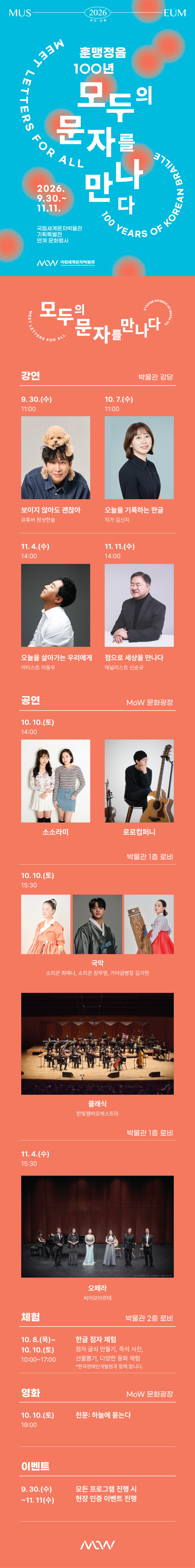 이미지: MUSEUM 2026 뮤즈:이음 MEET LETTERS FOR ALL 100 YEARS OF KOREAN BRAILLE 훈맹정음 100년 모두의 문자를 만나다 2026.9.30.~11.11. 국립세계문자박물관 기획특별전 연계 문화행사 MoW 국립세계문자박물관 NATIONAL MUSEUM OF WORLD WRITING SYSTEMS MEET LETTERS FOR ALL 100 YEARS OF KOREAN BRAILLE 모두의 문자를 만나다 강연소개 장소: 박물관 강당 일시 및 출연정보 9.30.(수) 11:00 보이지 않아도 괜찮아 유튜버 원샷한솔 일시 및 출연정보: 10.7.(수) 11:00 오늘을 기록하는 한글 작가 김신지 일시 및 출연정보: 11.4.(수) 14:00 오늘을 살아가는 우리에게 아티스트 이동우 일시 및 출연정보: 11.11.(수) 14:00 점으로 세상을 만나다 애널리스트 신순규 공연소개 장소: MoW 문화광장 일시 및 출연정보: 10.10.(토) 14:00 소소라미, 로로컴퍼니 장소: 박물관 1층 로비 일시 및 출연정보: 10.10.(토) 15:30 국악 소리꾼 최예나, 소리꾼 장무영, 가야금병창 김가현 클래식 한빛챔버오케스트라 장소: 박물관 1층 로비 일시 및 출연정보: 11.4.(수) 15:30 오페라 씨아모아르테 체험 장소: 박물관 2층 로비 일시 및 체험정보: 10.8.(목)~10.10.(토) 10:00-17:00 한글 점자 체험 점자 글쇠 만들기, 즉석 사진, 선물뽑기, 다양한 동화 체험 *한국장애인개발원과 함께 합니다. 영화 장소: MoW 문화광장 일시 및 영화정보: 10.10.(토) 19:00 천문: 하늘에 묻는다 이벤트 일시 및 정보: 9.30.(수)-11.11(수) 모든 프로그램 진행 시 현장 인증 이벤트 진행 MoW 